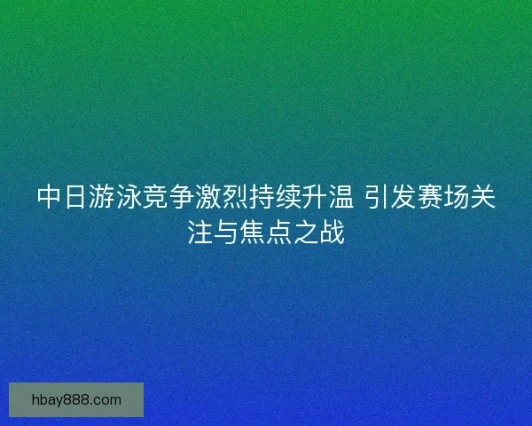 中日游泳竞争激烈持续升温 引发赛场关注与焦点之战