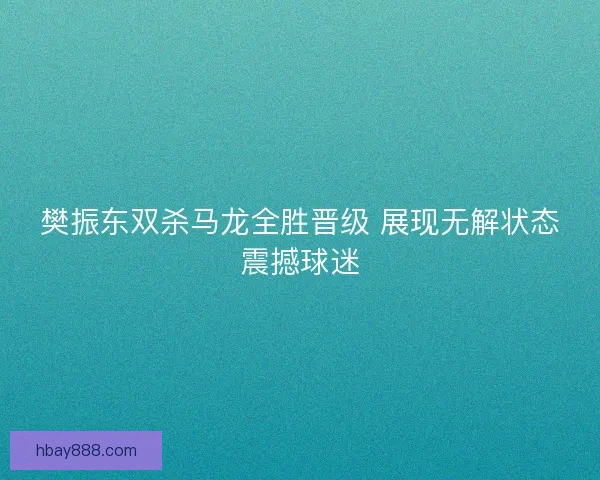 樊振东双杀马龙全胜晋级 展现无解状态震撼球迷
