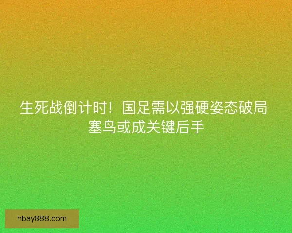 生死战倒计时！国足需以强硬姿态破局 塞鸟或成关键后手