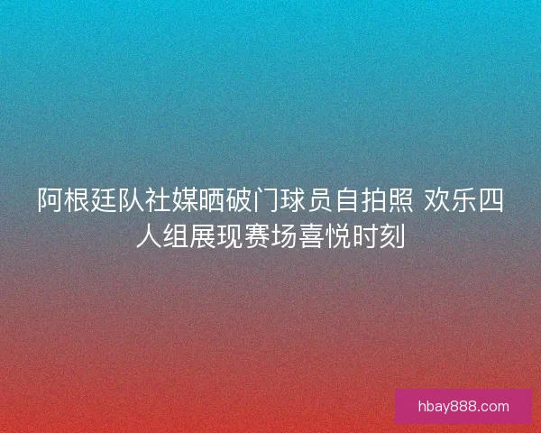 阿根廷队社媒晒破门球员自拍照 欢乐四人组展现赛场喜悦时刻 阿根廷队社媒晒破门球员自拍照 欢乐四人组展现赛场喜悦时刻