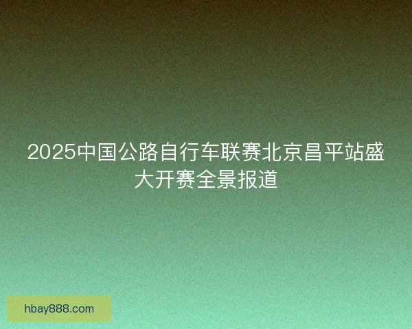 2025中国公路自行车联赛北京昌平站盛大开赛全景报道