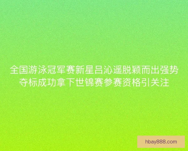 全国游泳冠军赛新星吕沁遥脱颖而出强势夺标成功拿下世锦赛参赛资格引关注