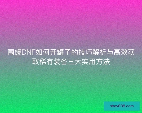 围绕DNF如何开罐子的技巧解析与高效获取稀有装备三大实用方法 围绕DNF如何开罐子的技巧解析与高效获取稀有装备三大实用方法