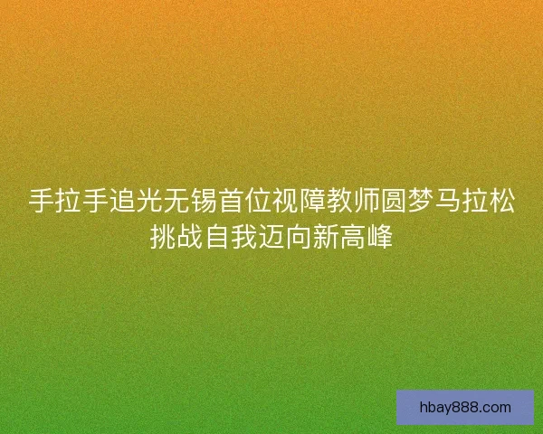 手拉手追光无锡首位视障教师圆梦马拉松挑战自我迈向新高峰 手拉手追光无锡首位视障教师圆梦马拉松挑战自我迈向新高峰