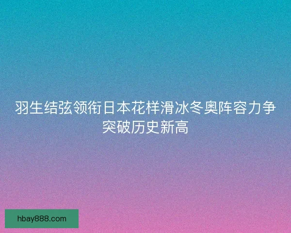 羽生结弦领衔日本花样滑冰冬奥阵容力争突破历史新高 羽生结弦领衔日本花样滑冰冬奥阵容力争突破历史新高