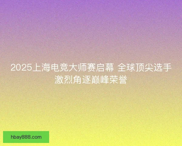 2025上海电竞大师赛启幕 全球顶尖选手激烈角逐巅峰荣誉