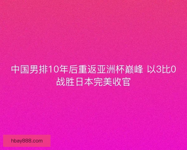 中国男排10年后重返亚洲杯巅峰 以3比0战胜日本完美收官 中国男排10年后重返亚洲杯巅峰 以3比0战胜日本完美收官