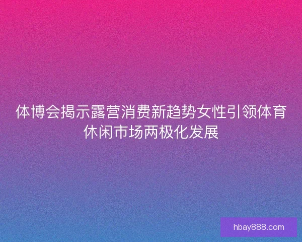 体博会揭示露营消费新趋势女性引领体育休闲市场两极化发展 体博会揭示露营消费新趋势女性引领体育休闲市场两极化发展