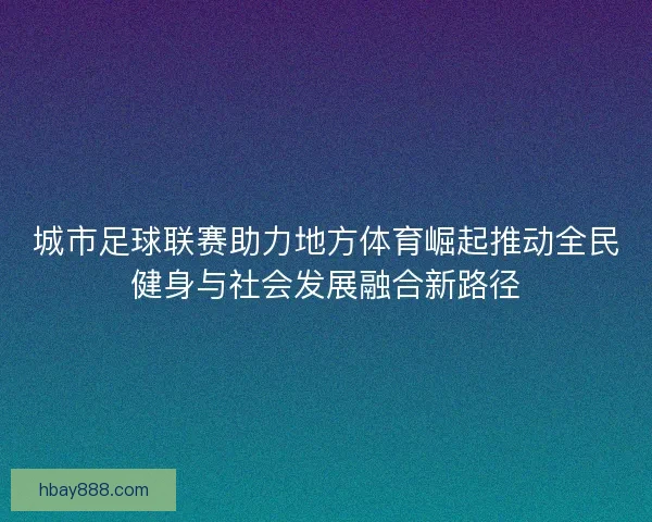 城市足球联赛助力地方体育崛起推动全民健身与社会发展融合新路径 城市足球联赛助力地方体育崛起推动全民健身与社会发展融合新路径