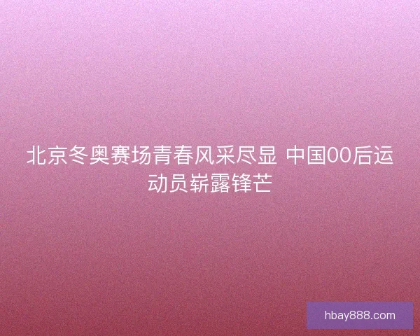 北京冬奥赛场青春风采尽显 中国00后运动员崭露锋芒