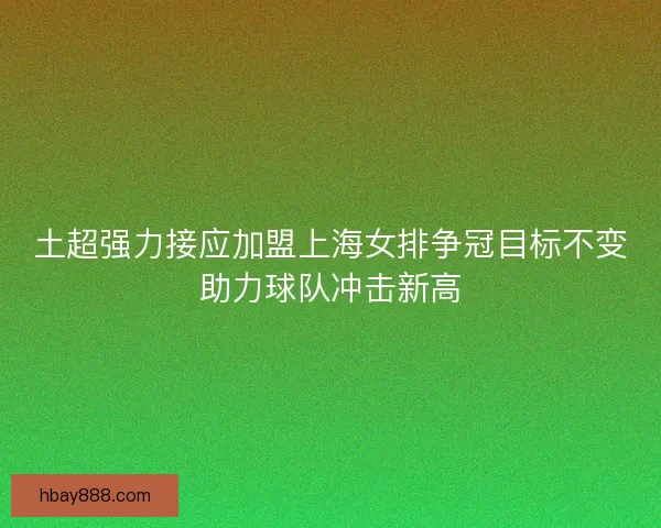 土超强力接应加盟上海女排争冠目标不变助力球队冲击新高