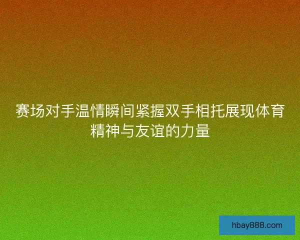 赛场对手温情瞬间紧握双手相托展现体育精神与友谊的力量 赛场对手温情瞬间紧握双手相托展现体育精神与友谊的力量