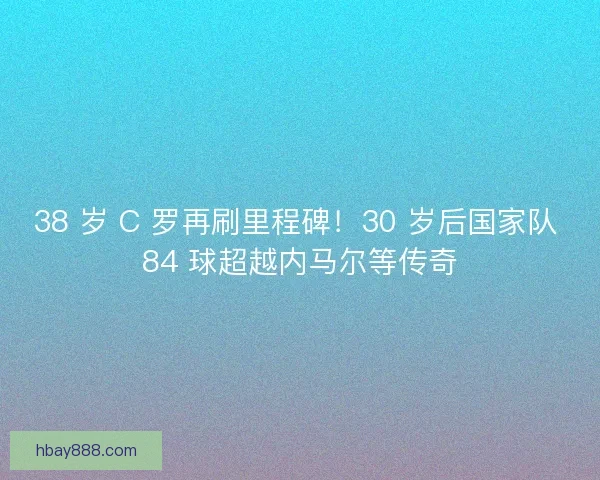 38 岁 C 罗再刷里程碑！30 岁后国家队 84 球超越内马尔等传奇