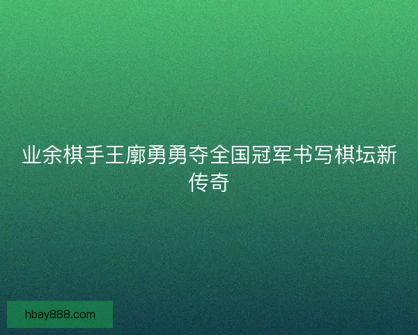 业余棋手王廓勇勇夺全国冠军书写棋坛新传奇