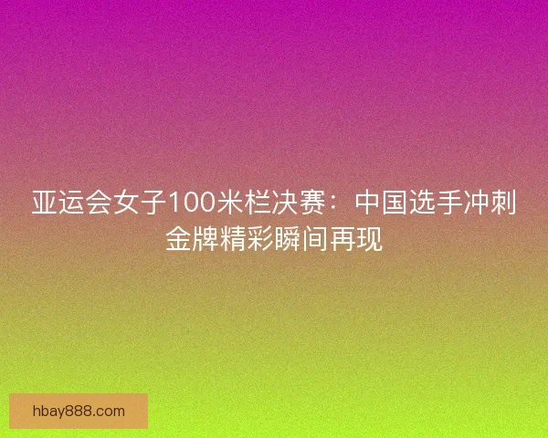 亚运会女子100米栏决赛:中国选手冲刺金牌精彩瞬间再现 亚运会女子100米栏决赛:中国选手冲刺金牌精彩瞬间再现