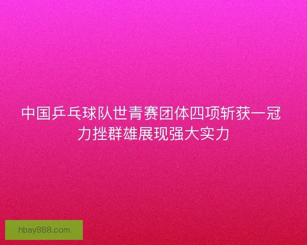 中国乒乓球队世青赛团体四项斩获一冠 力挫群雄展现强大实力 中国乒乓球队世青赛团体四项斩获一冠 力挫群雄展现强大实力
