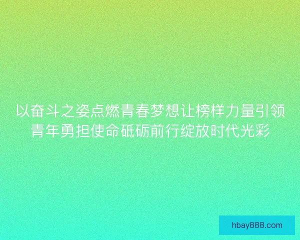 以奋斗之姿点燃青春梦想让榜样力量引领青年勇担使命砥砺前行绽放时代光彩