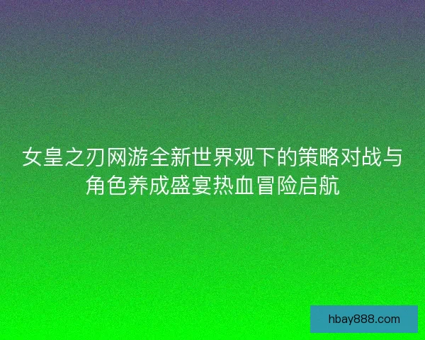 女皇之刃网游全新世界观下的策略对战与角色养成盛宴热血冒险启航