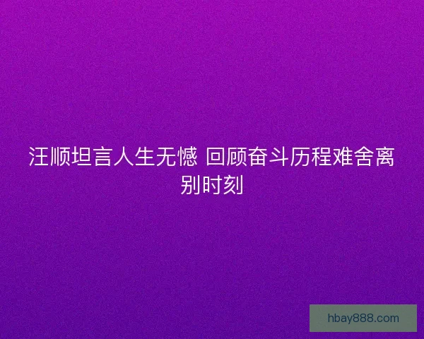 汪顺坦言人生无憾 回顾奋斗历程难舍离别时刻 汪顺坦言人生无憾 回顾奋斗历程难舍离别时刻