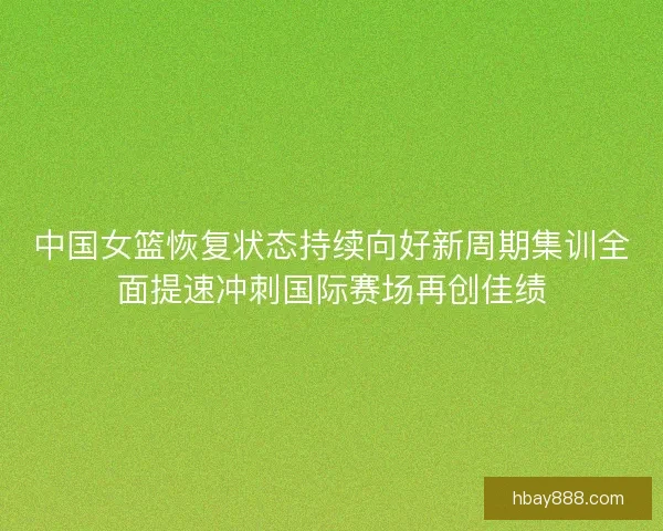 中国女篮恢复状态持续向好新周期集训全面提速冲刺国际赛场再创佳绩 中国女篮恢复状态持续向好新周期集训全面提速冲刺国际赛场再创佳绩