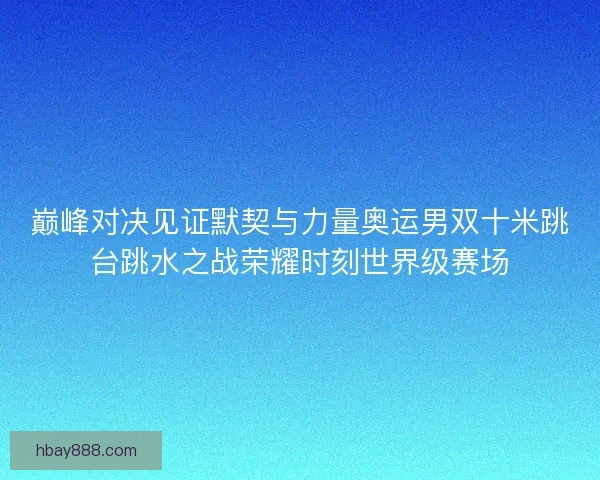 巅峰对决见证默契与力量奥运男双十米跳台跳水之战荣耀时刻世界级赛场