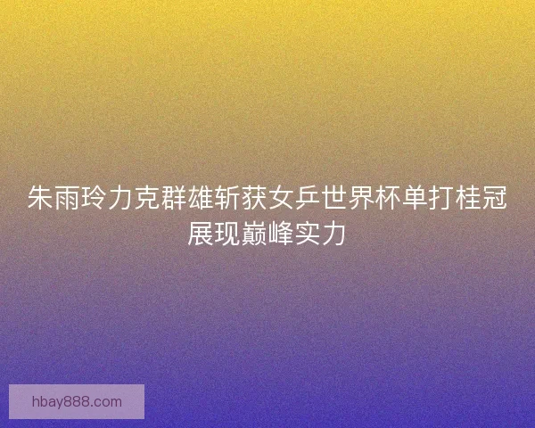 朱雨玲力克群雄斩获女乒世界杯单打桂冠展现巅峰实力