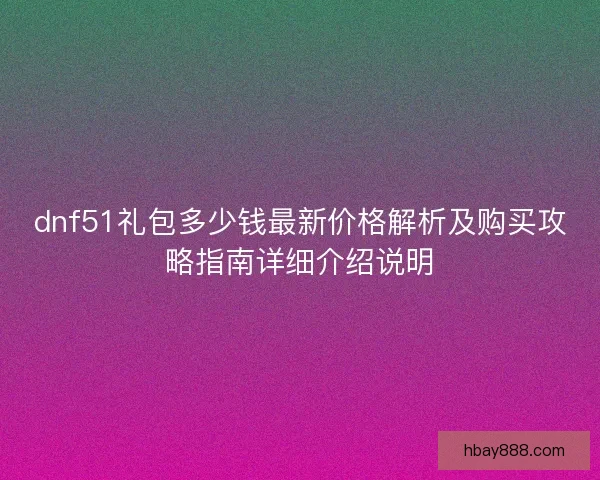 dnf51礼包多少钱最新价格解析及购买攻略指南详细介绍说明 dnf51礼包多少钱最新价格解析及购买攻略指南详细介绍说明